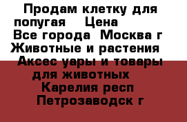 Продам клетку для попугая. › Цена ­ 3 000 - Все города, Москва г. Животные и растения » Аксесcуары и товары для животных   . Карелия респ.,Петрозаводск г.